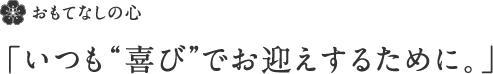 おもてなしの心「いつも“喜び”でお迎えするために。」